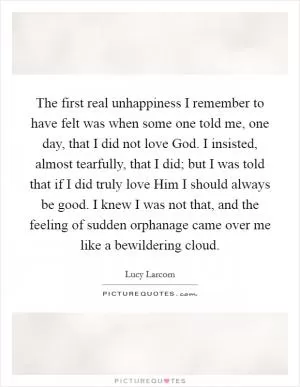 The first real unhappiness I remember to have felt was when some one told me, one day, that I did not love God. I insisted, almost tearfully, that I did; but I was told that if I did truly love Him I should always be good. I knew I was not that, and the feeling of sudden orphanage came over me like a bewildering cloud Picture Quote #1
