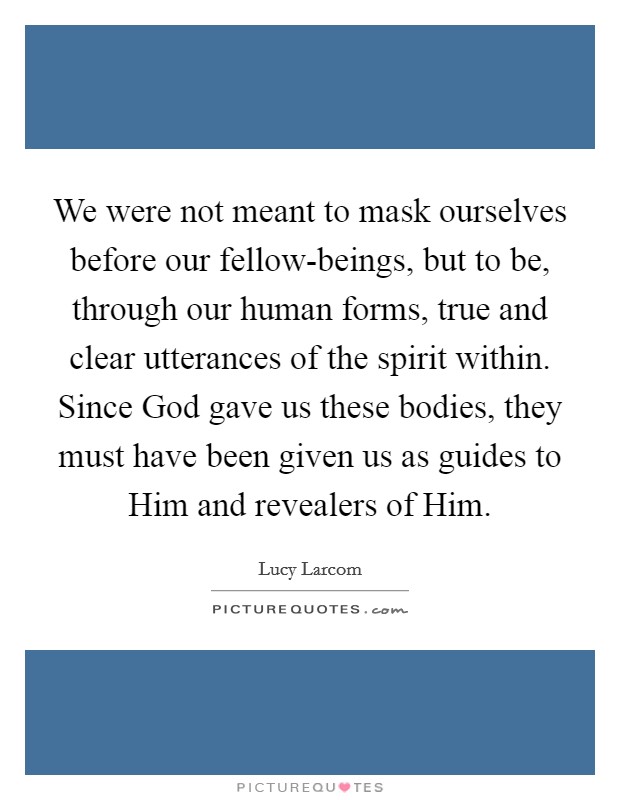 We were not meant to mask ourselves before our fellow-beings, but to be, through our human forms, true and clear utterances of the spirit within. Since God gave us these bodies, they must have been given us as guides to Him and revealers of Him Picture Quote #1