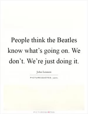 People think the Beatles know what’s going on. We don’t. We’re just doing it Picture Quote #1