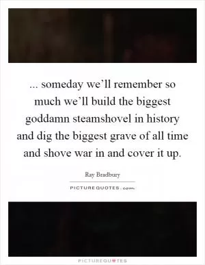 ... someday we’ll remember so much we’ll build the biggest goddamn steamshovel in history and dig the biggest grave of all time and shove war in and cover it up Picture Quote #1