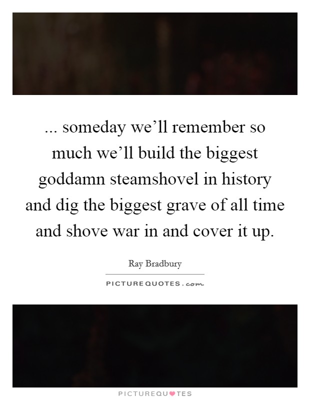 ... someday we'll remember so much we'll build the biggest goddamn steamshovel in history and dig the biggest grave of all time and shove war in and cover it up Picture Quote #1