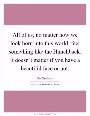 All of us, no matter how we look born into this world, feel something like the Hunchback. It doesn’t matter if you have a beautiful face or not Picture Quote #1