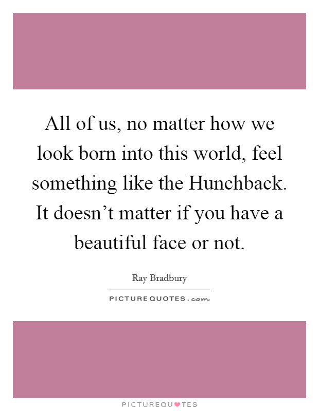 All of us, no matter how we look born into this world, feel something like the Hunchback. It doesn't matter if you have a beautiful face or not Picture Quote #1