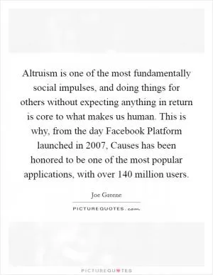 Altruism is one of the most fundamentally social impulses, and doing things for others without expecting anything in return is core to what makes us human. This is why, from the day Facebook Platform launched in 2007, Causes has been honored to be one of the most popular applications, with over 140 million users Picture Quote #1