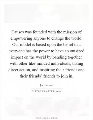 Causes was founded with the mission of empowering anyone to change the world. Our model is based upon the belief that everyone has the power to have an outsized impact on the world by banding together with other like-minded individuals, taking direct action, and inspiring their friends and their friends’ friends to join in Picture Quote #1