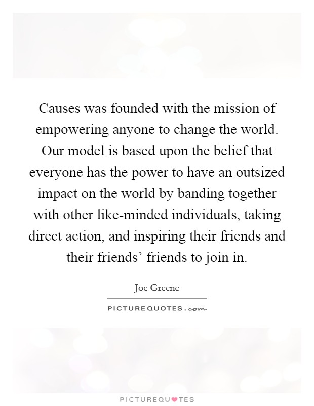 Causes was founded with the mission of empowering anyone to change the world. Our model is based upon the belief that everyone has the power to have an outsized impact on the world by banding together with other like-minded individuals, taking direct action, and inspiring their friends and their friends' friends to join in Picture Quote #1