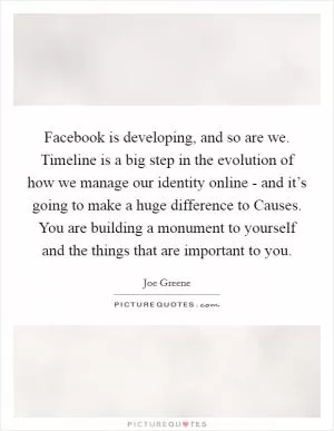 Facebook is developing, and so are we. Timeline is a big step in the evolution of how we manage our identity online - and it’s going to make a huge difference to Causes. You are building a monument to yourself and the things that are important to you Picture Quote #1