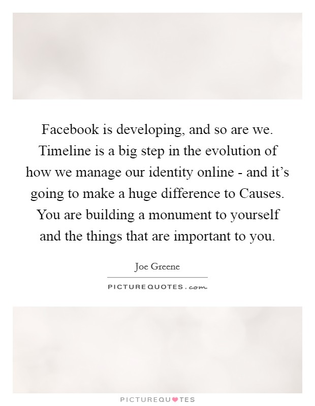 Facebook is developing, and so are we. Timeline is a big step in the evolution of how we manage our identity online - and it's going to make a huge difference to Causes. You are building a monument to yourself and the things that are important to you Picture Quote #1