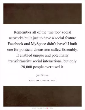Remember all of the ‘me too’ social networks built just to have a social feature Facebook and MySpace didn’t have? I built one for political discussion called Essembly. It enabled unique and potentially transformative social interactions, but only 20,000 people ever used it Picture Quote #1