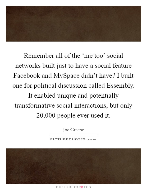 Remember all of the ‘me too' social networks built just to have a social feature Facebook and MySpace didn't have? I built one for political discussion called Essembly. It enabled unique and potentially transformative social interactions, but only 20,000 people ever used it Picture Quote #1