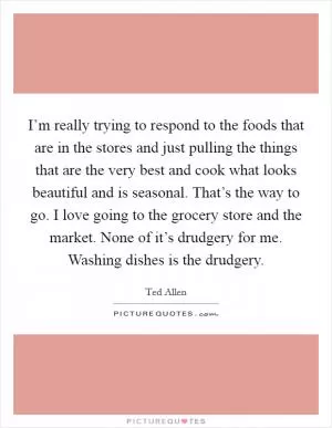 I’m really trying to respond to the foods that are in the stores and just pulling the things that are the very best and cook what looks beautiful and is seasonal. That’s the way to go. I love going to the grocery store and the market. None of it’s drudgery for me. Washing dishes is the drudgery Picture Quote #1