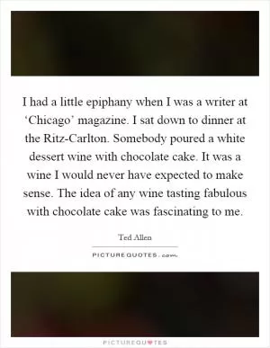 I had a little epiphany when I was a writer at ‘Chicago’ magazine. I sat down to dinner at the Ritz-Carlton. Somebody poured a white dessert wine with chocolate cake. It was a wine I would never have expected to make sense. The idea of any wine tasting fabulous with chocolate cake was fascinating to me Picture Quote #1