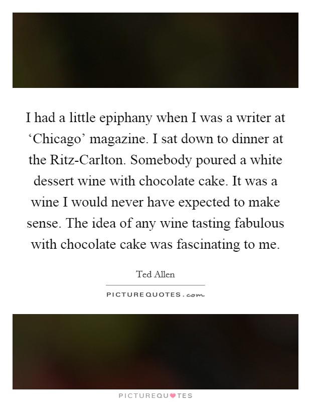 I had a little epiphany when I was a writer at ‘Chicago' magazine. I sat down to dinner at the Ritz-Carlton. Somebody poured a white dessert wine with chocolate cake. It was a wine I would never have expected to make sense. The idea of any wine tasting fabulous with chocolate cake was fascinating to me Picture Quote #1