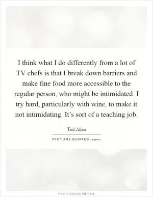I think what I do differently from a lot of TV chefs is that I break down barriers and make fine food more accessible to the regular person, who might be intimidated. I try hard, particularly with wine, to make it not intimidating. It’s sort of a teaching job Picture Quote #1