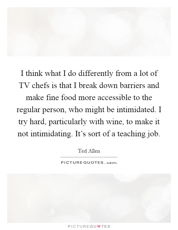 I think what I do differently from a lot of TV chefs is that I break down barriers and make fine food more accessible to the regular person, who might be intimidated. I try hard, particularly with wine, to make it not intimidating. It's sort of a teaching job Picture Quote #1