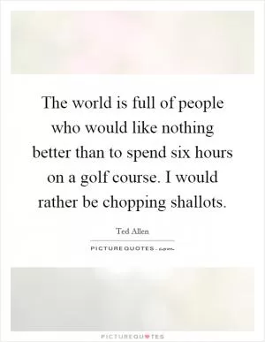 The world is full of people who would like nothing better than to spend six hours on a golf course. I would rather be chopping shallots Picture Quote #1