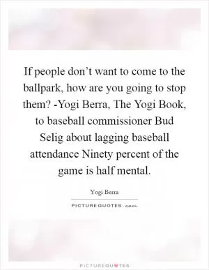 If people don’t want to come to the ballpark, how are you going to stop them? -Yogi Berra, The Yogi Book, to baseball commissioner Bud Selig about lagging baseball attendance Ninety percent of the game is half mental Picture Quote #1