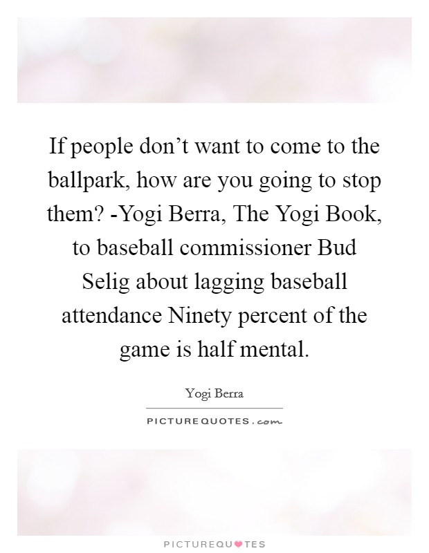 If people don't want to come to the ballpark, how are you going to stop them? -Yogi Berra, The Yogi Book, to baseball commissioner Bud Selig about lagging baseball attendance Ninety percent of the game is half mental Picture Quote #1