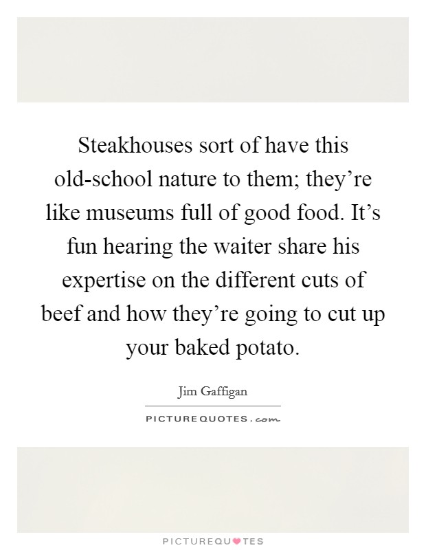Steakhouses sort of have this old-school nature to them; they're like museums full of good food. It's fun hearing the waiter share his expertise on the different cuts of beef and how they're going to cut up your baked potato Picture Quote #1
