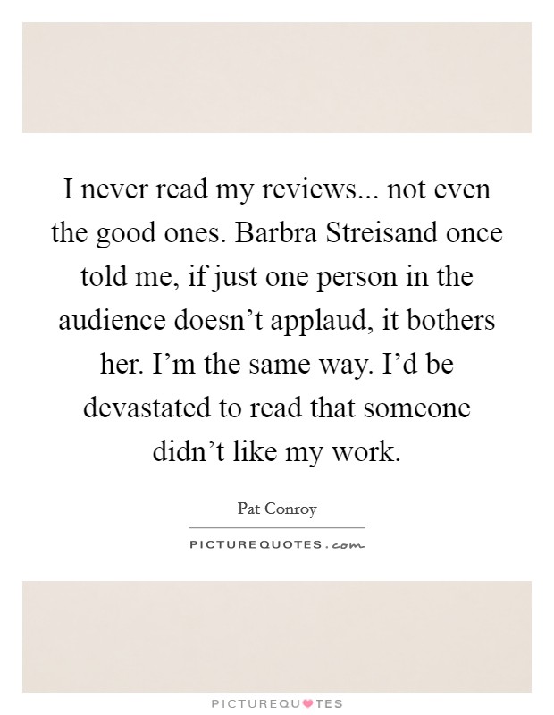 I never read my reviews... not even the good ones. Barbra Streisand once told me, if just one person in the audience doesn't applaud, it bothers her. I'm the same way. I'd be devastated to read that someone didn't like my work Picture Quote #1