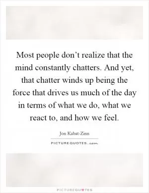 Most people don’t realize that the mind constantly chatters. And yet, that chatter winds up being the force that drives us much of the day in terms of what we do, what we react to, and how we feel Picture Quote #1