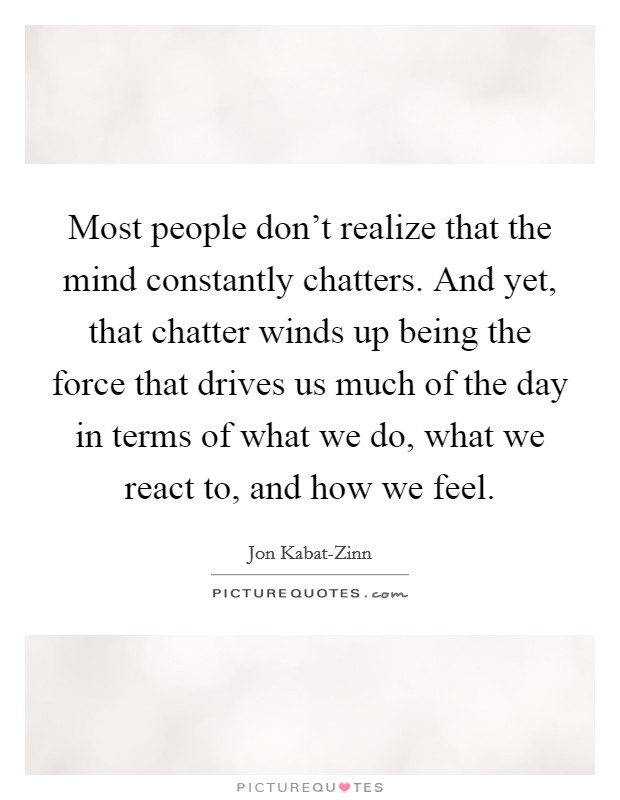 Most people don't realize that the mind constantly chatters. And yet, that chatter winds up being the force that drives us much of the day in terms of what we do, what we react to, and how we feel Picture Quote #1