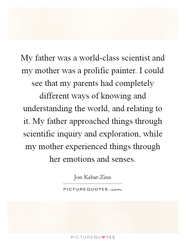 My father was a world-class scientist and my mother was a prolific painter. I could see that my parents had completely different ways of knowing and understanding the world, and relating to it. My father approached things through scientific inquiry and exploration, while my mother experienced things through her emotions and senses Picture Quote #1