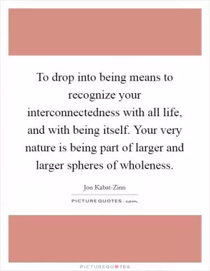 To drop into being means to recognize your interconnectedness with all life, and with being itself. Your very nature is being part of larger and larger spheres of wholeness Picture Quote #1