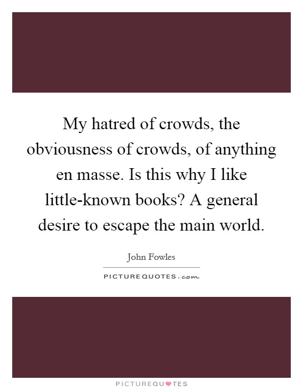 My hatred of crowds, the obviousness of crowds, of anything en masse. Is this why I like little-known books? A general desire to escape the main world Picture Quote #1