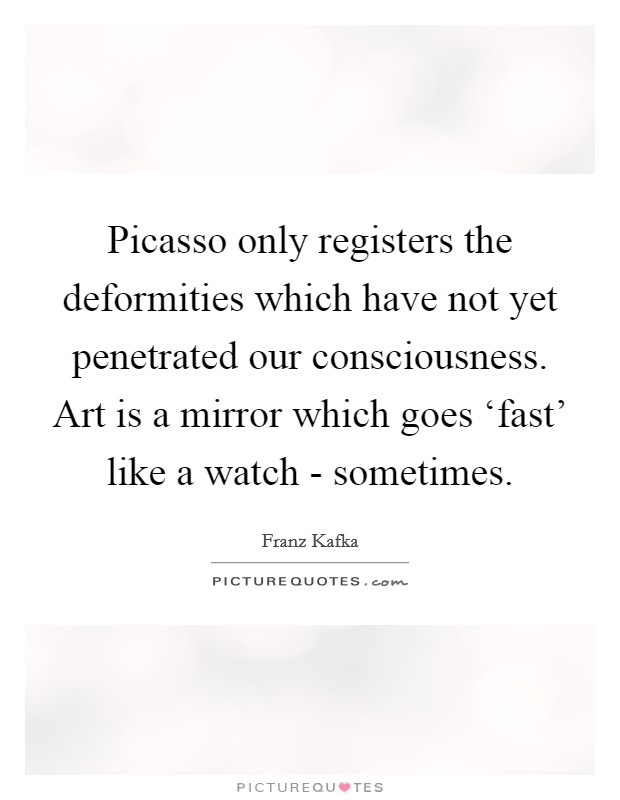 Picasso only registers the deformities which have not yet penetrated our consciousness. Art is a mirror which goes ‘fast' like a watch - sometimes Picture Quote #1
