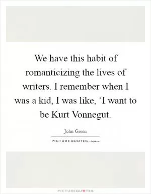 We have this habit of romanticizing the lives of writers. I remember when I was a kid, I was like, ‘I want to be Kurt Vonnegut Picture Quote #1