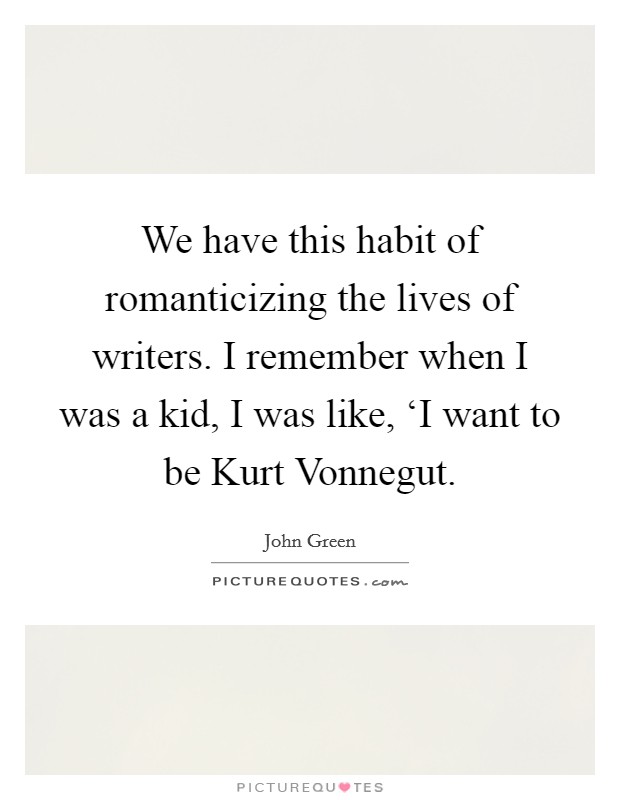 We have this habit of romanticizing the lives of writers. I remember when I was a kid, I was like, ‘I want to be Kurt Vonnegut Picture Quote #1