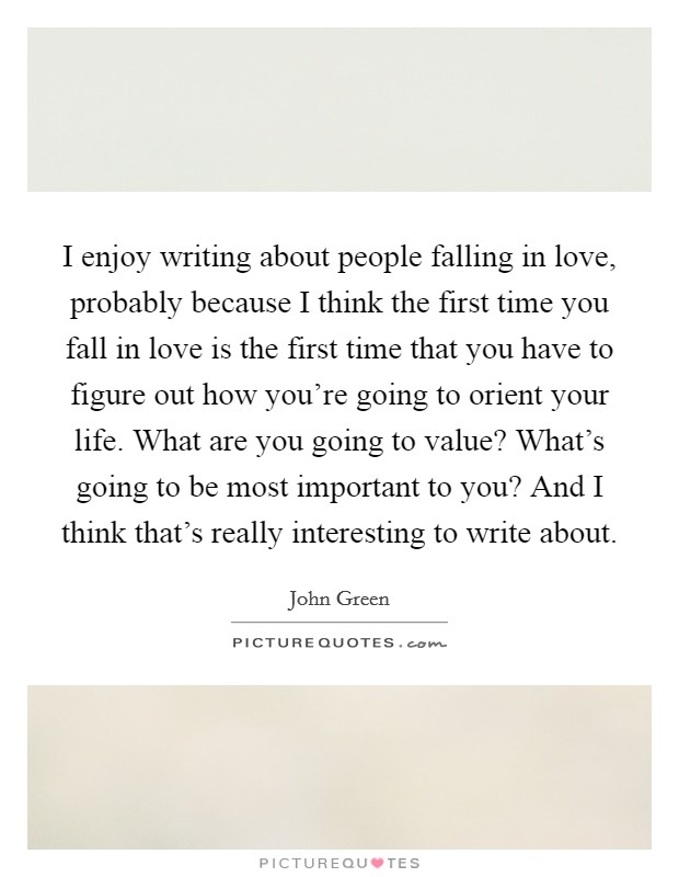 I enjoy writing about people falling in love, probably because I think the first time you fall in love is the first time that you have to figure out how you're going to orient your life. What are you going to value? What's going to be most important to you? And I think that's really interesting to write about Picture Quote #1