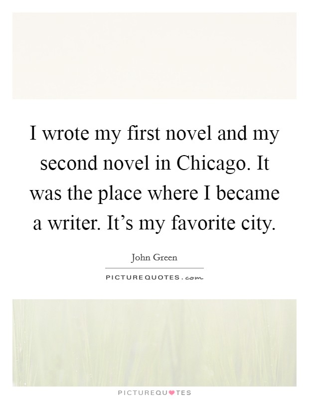 I wrote my first novel and my second novel in Chicago. It was the place where I became a writer. It's my favorite city Picture Quote #1