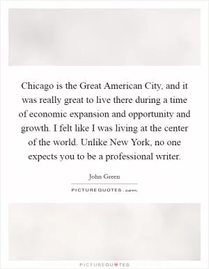Chicago is the Great American City, and it was really great to live there during a time of economic expansion and opportunity and growth. I felt like I was living at the center of the world. Unlike New York, no one expects you to be a professional writer Picture Quote #1