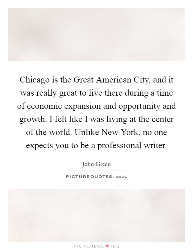 Chicago is the Great American City, and it was really great to live there during a time of economic expansion and opportunity and growth. I felt like I was living at the center of the world. Unlike New York, no one expects you to be a professional writer Picture Quote #1