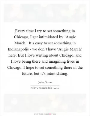 Every time I try to set something in Chicago, I get intimidated by ‘Augie March.’ It’s easy to set something in Indianapolis - we don’t have ‘Augie March’ here. But I love writing about Chicago, and I love being there and imagining lives in Chicago. I hope to set something there in the future, but it’s intimidating Picture Quote #1