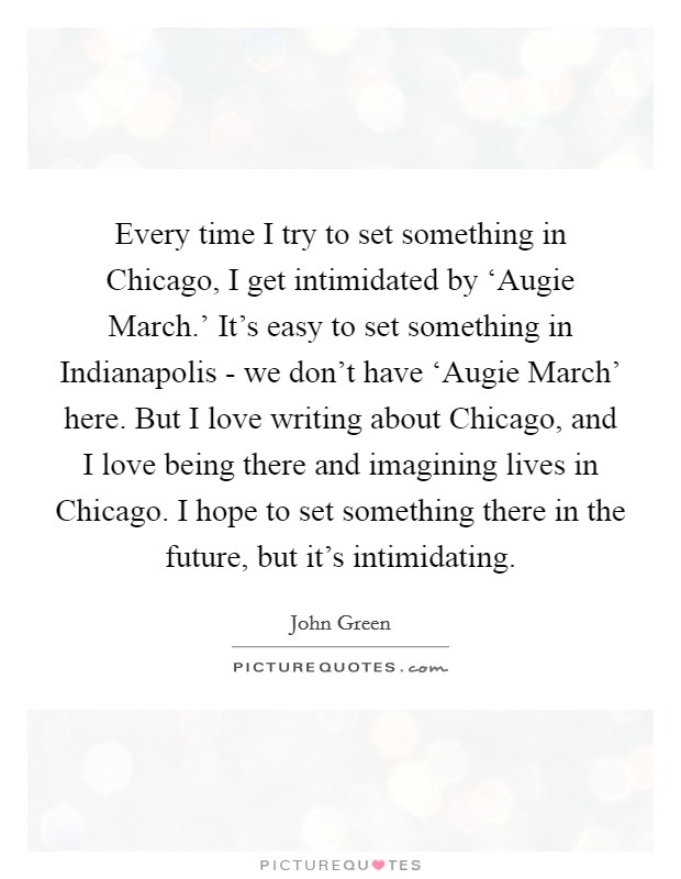 Every time I try to set something in Chicago, I get intimidated by ‘Augie March.' It's easy to set something in Indianapolis - we don't have ‘Augie March' here. But I love writing about Chicago, and I love being there and imagining lives in Chicago. I hope to set something there in the future, but it's intimidating Picture Quote #1
