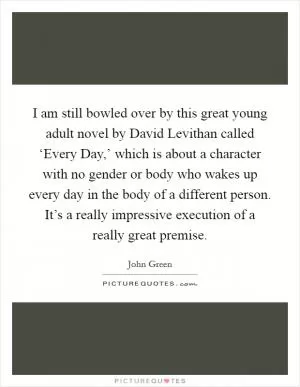 I am still bowled over by this great young adult novel by David Levithan called ‘Every Day,’ which is about a character with no gender or body who wakes up every day in the body of a different person. It’s a really impressive execution of a really great premise Picture Quote #1