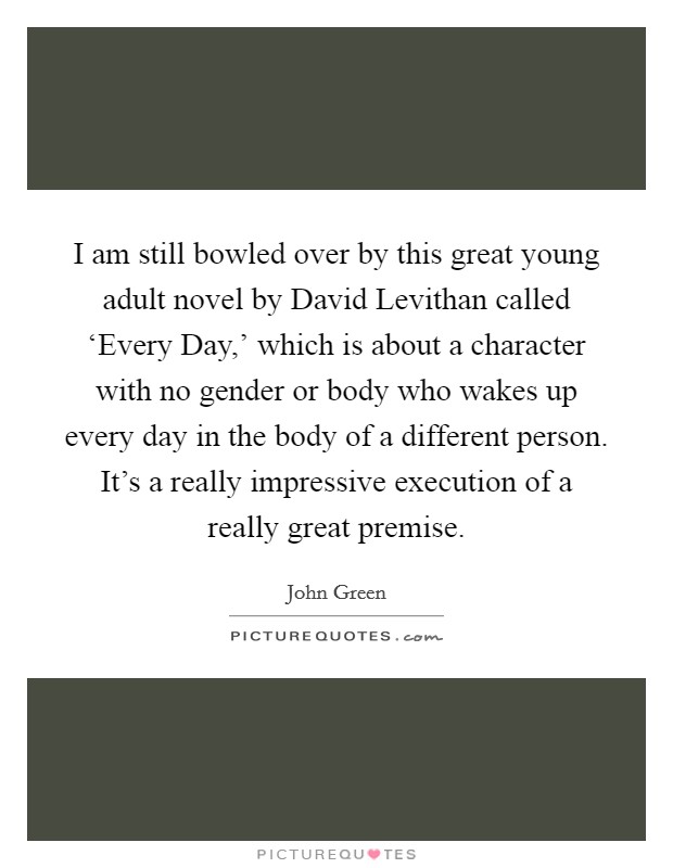 I am still bowled over by this great young adult novel by David Levithan called ‘Every Day,' which is about a character with no gender or body who wakes up every day in the body of a different person. It's a really impressive execution of a really great premise Picture Quote #1