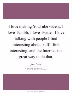 I love making YouTube videos. I love Tumblr, I love Twitter. I love talking with people I find interesting about stuff I find interesting, and the Internet is a great way to do that Picture Quote #1