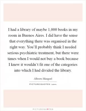 I had a library of maybe 1,000 books in my room in Buenos Aires. I did have the sense that everything there was organised in the right way. You’ll probably think I needed serious psychiatric treatment, but there were times when I would not buy a book because I knew it wouldn’t fit one of the categories into which I had divided the library Picture Quote #1