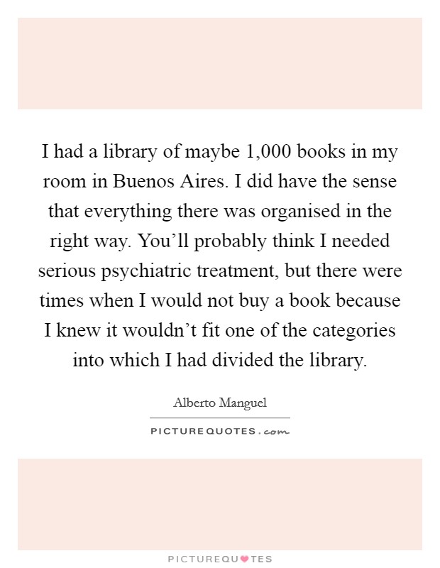 I had a library of maybe 1,000 books in my room in Buenos Aires. I did have the sense that everything there was organised in the right way. You'll probably think I needed serious psychiatric treatment, but there were times when I would not buy a book because I knew it wouldn't fit one of the categories into which I had divided the library Picture Quote #1