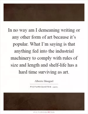In no way am I demeaning writing or any other form of art because it’s popular. What I’m saying is that anything fed into the industrial machinery to comply with rules of size and length and shelf-life has a hard time surviving as art Picture Quote #1
