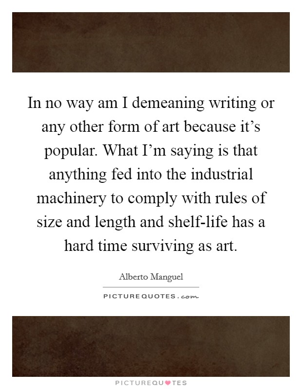 In no way am I demeaning writing or any other form of art because it's popular. What I'm saying is that anything fed into the industrial machinery to comply with rules of size and length and shelf-life has a hard time surviving as art Picture Quote #1