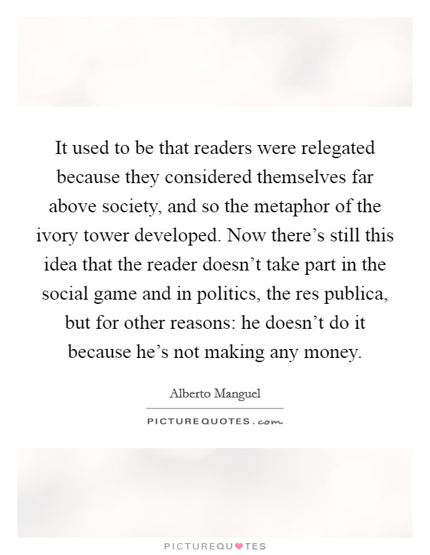 It used to be that readers were relegated because they considered themselves far above society, and so the metaphor of the ivory tower developed. Now there's still this idea that the reader doesn't take part in the social game and in politics, the res publica, but for other reasons: he doesn't do it because he's not making any money Picture Quote #1