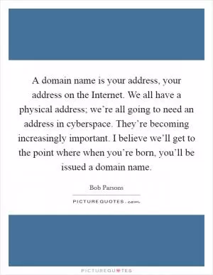 A domain name is your address, your address on the Internet. We all have a physical address; we’re all going to need an address in cyberspace. They’re becoming increasingly important. I believe we’ll get to the point where when you’re born, you’ll be issued a domain name Picture Quote #1