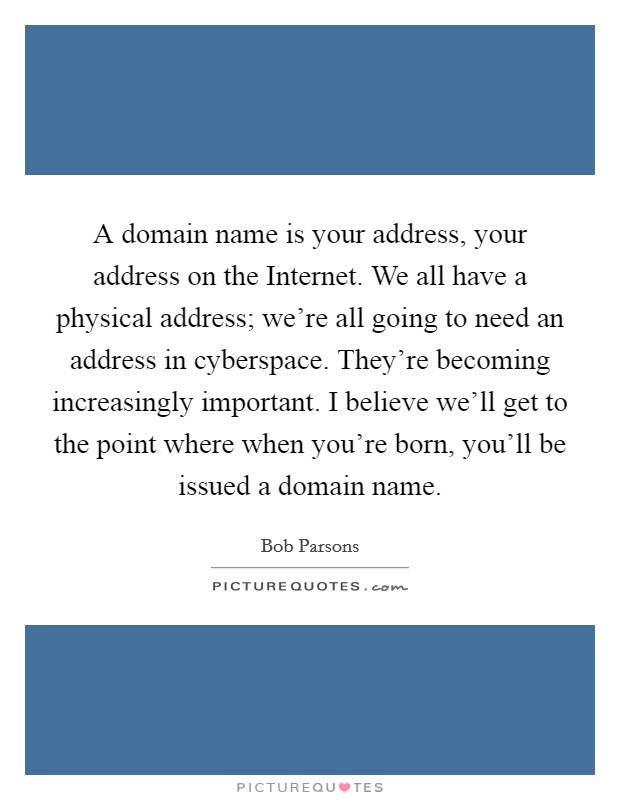 A domain name is your address, your address on the Internet. We all have a physical address; we're all going to need an address in cyberspace. They're becoming increasingly important. I believe we'll get to the point where when you're born, you'll be issued a domain name Picture Quote #1