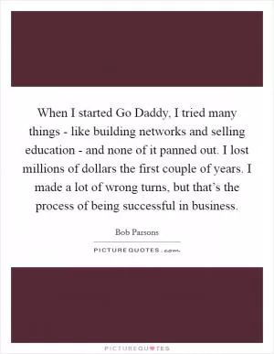 When I started Go Daddy, I tried many things - like building networks and selling education - and none of it panned out. I lost millions of dollars the first couple of years. I made a lot of wrong turns, but that’s the process of being successful in business Picture Quote #1