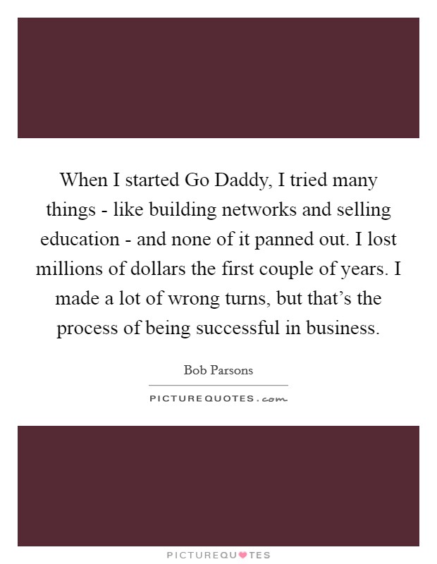 When I started Go Daddy, I tried many things - like building networks and selling education - and none of it panned out. I lost millions of dollars the first couple of years. I made a lot of wrong turns, but that's the process of being successful in business Picture Quote #1